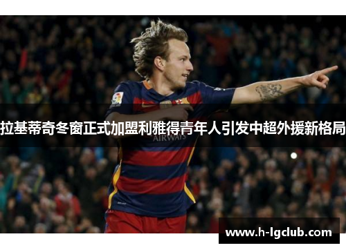 拉基蒂奇冬窗正式加盟利雅得青年人引发中超外援新格局